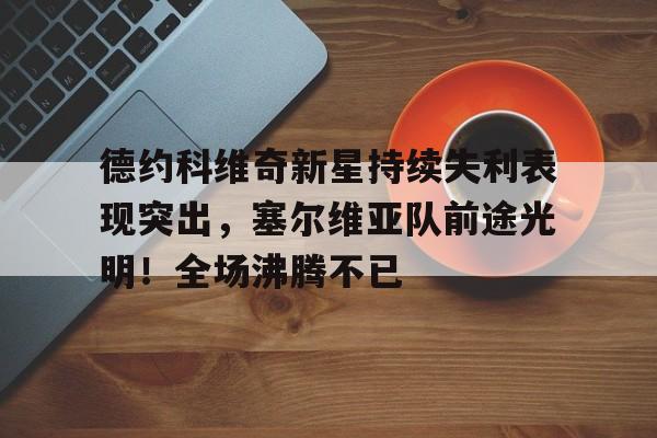 德约科维奇新星持续失利表现突出，塞尔维亚队前途光明！全场沸腾不已的简单介绍-九游正版