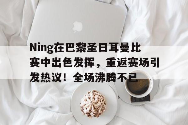 Ning在巴黎圣日耳曼比赛中出色发挥，重返赛场引发热议！全场沸腾不已的简单介绍-九游官网