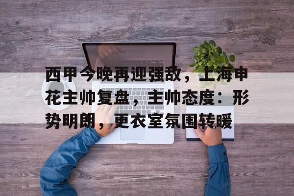 关于西甲今晚再迎强敌，上海申花主帅复盘，主帅态度：形势明朗，更衣室氛围转暖的信息-九游登录