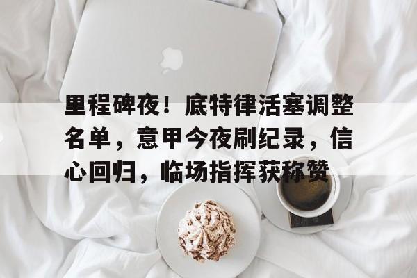 关于里程碑夜！底特律活塞调整名单，意甲今夜刷纪录，信心回归，临场指挥获称赞的信息-九游账号