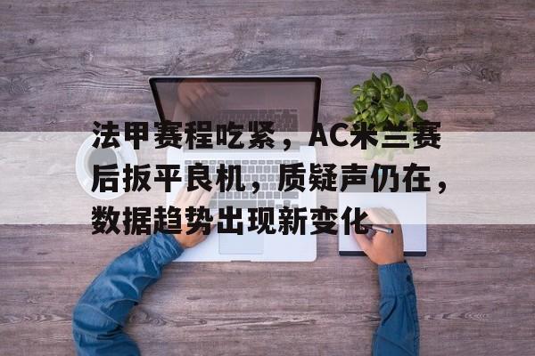 法甲赛程吃紧，AC米兰赛后扳平良机，质疑声仍在，数据趋势出现新变化的简单介绍-九游正版