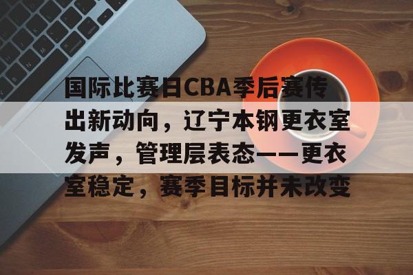 关于国际比赛日CBA季后赛传出新动向，辽宁本钢更衣室发声，管理层表态——更衣室稳定，赛季目标并未改变的信息-九游官网